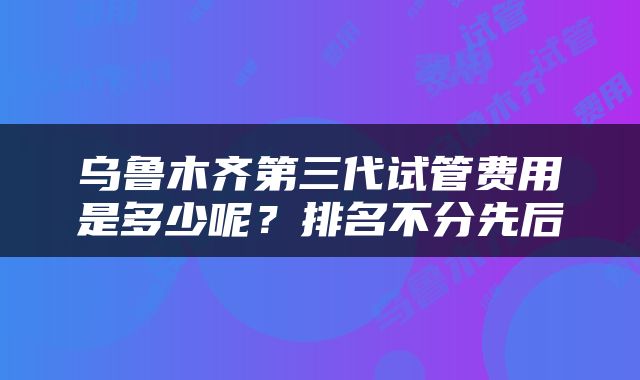 乌鲁木齐第三代试管费用是多少呢？排名不分先后