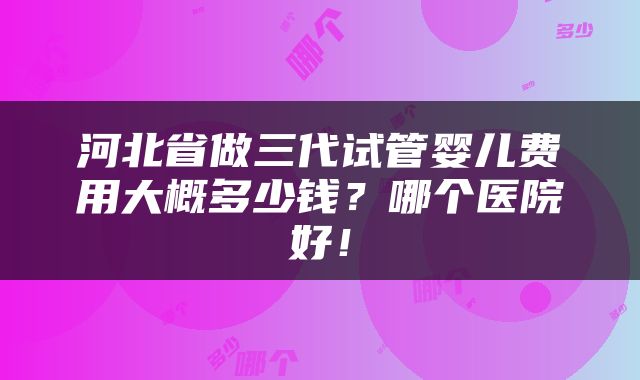 河北省做三代试管婴儿费用大概多少钱？哪个医院好！