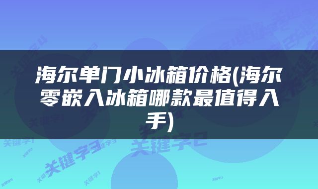 海尔单门小冰箱价格(海尔零嵌入冰箱哪款最值得入手)