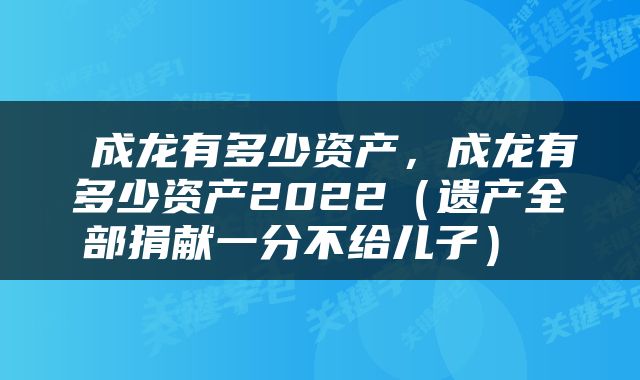  成龙有多少资产，成龙有多少资产2022（遗产全部捐献一分不给儿子） 