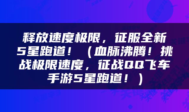 释放速度极限，征服全新5星跑道！（血脉沸腾！挑战极限速度，征战QQ飞车手游5星跑道！）