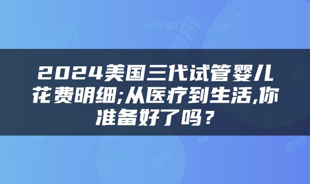 2024美国三代试管婴儿花费明细;从医疗到生活,你准备好了吗？