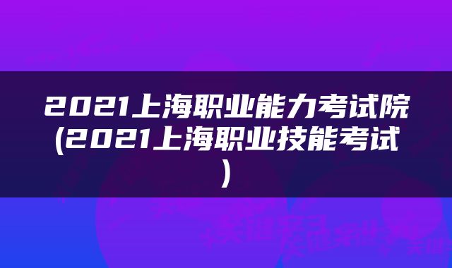 2021上海职业能力考试院(2021上海职业技能考试)