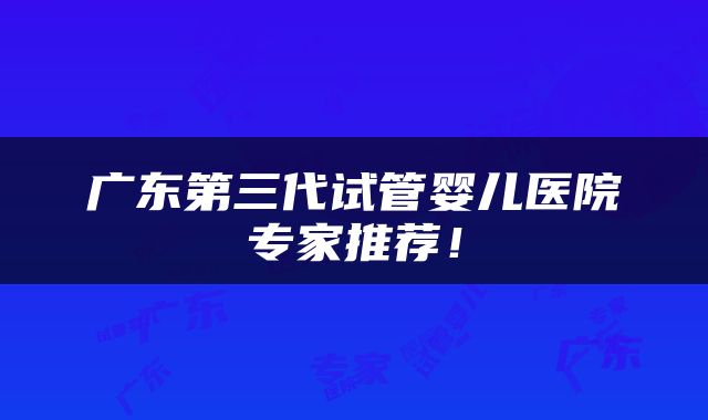 广东第三代试管婴儿医院专家推荐！