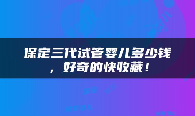 保定三代试管婴儿多少钱，好奇的快收藏！