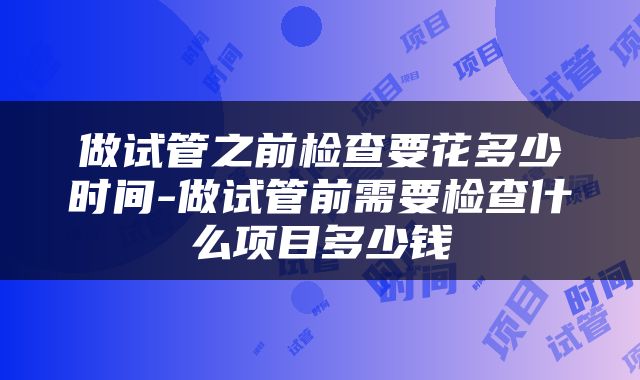 做试管之前检查要花多少时间-做试管前需要检查什么项目多少钱