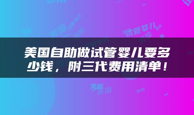 美国自助做试管婴儿要多少钱，附三代费用清单！