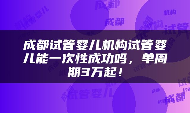 成都试管婴儿机构试管婴儿能一次性成功吗，单周期3万起！