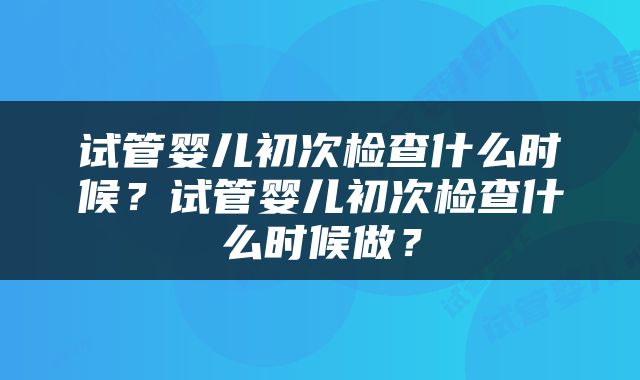 试管婴儿初次检查什么时候？试管婴儿初次检查什么时候做？