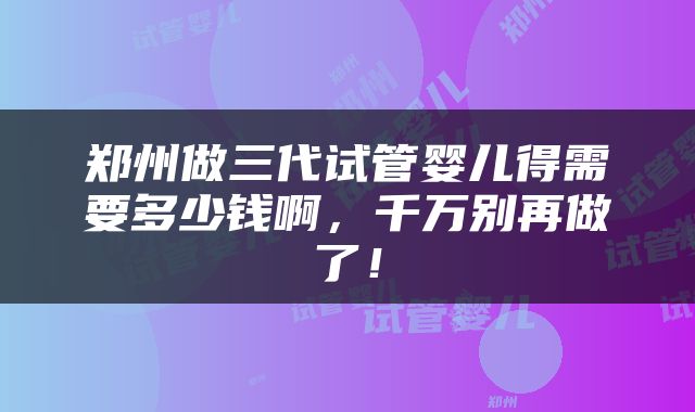 郑州做三代试管婴儿得需要多少钱啊，千万别再做了！