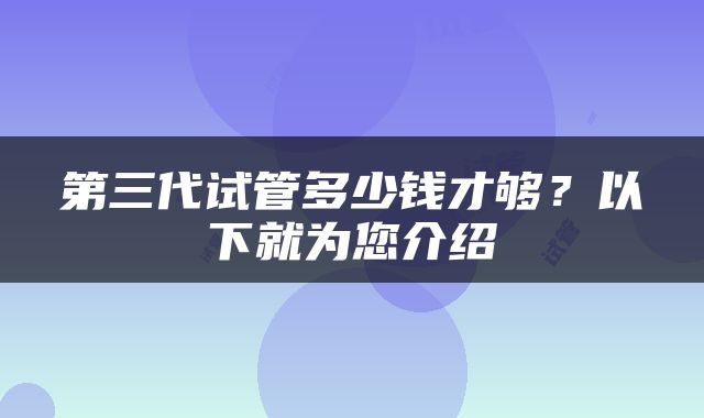 第三代试管多少钱才够？以下就为您介绍