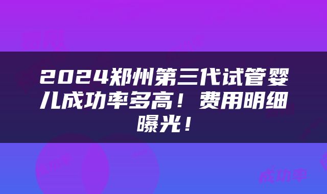 2024郑州第三代试管婴儿成功率多高！费用明细曝光！