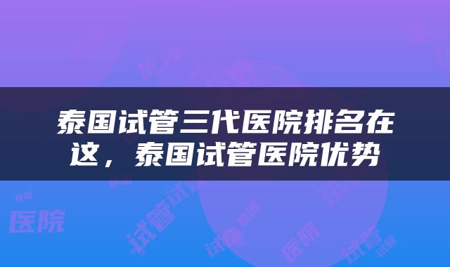 泰国试管三代医院排名在这，泰国试管医院优势