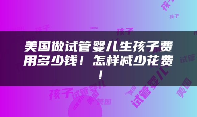 美国做试管婴儿生孩子费用多少钱！怎样减少花费！