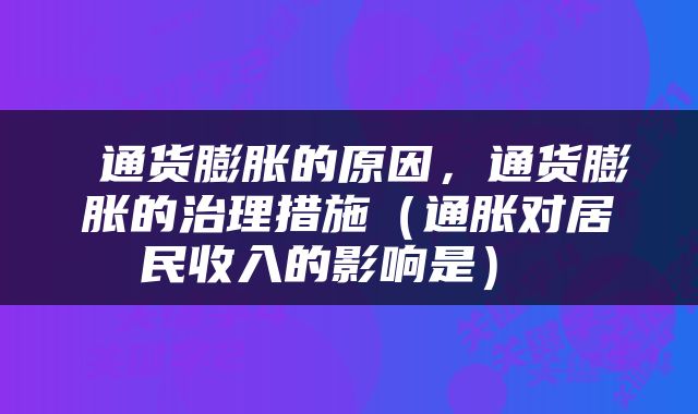  通货膨胀的原因，通货膨胀的治理措施（通胀对居民收入的影响是） 