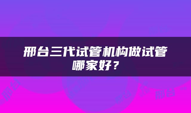 邢台三代试管机构做试管哪家好？