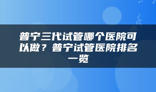 普宁三代试管哪个医院可以做？普宁试管医院排名一览