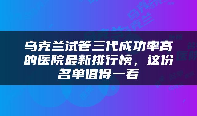 乌克兰试管三代成功率高的医院最新排行榜，这份名单值得一看