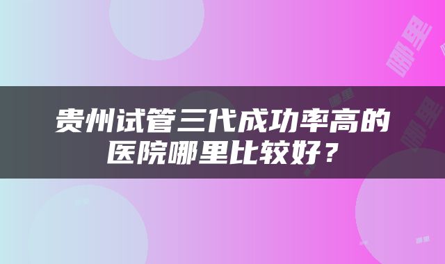 贵州试管三代成功率高的医院哪里比较好？
