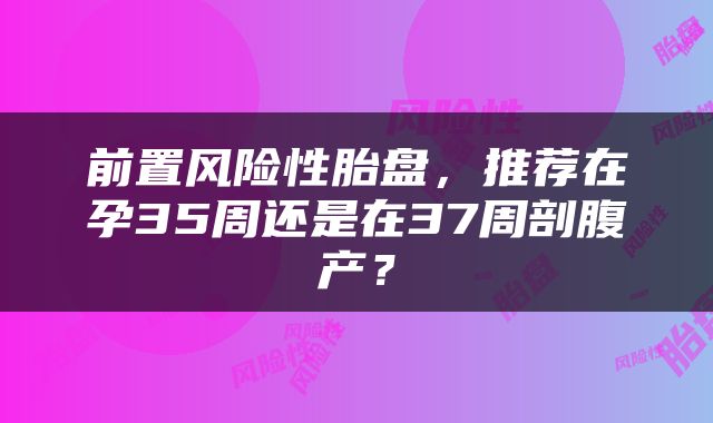 前置风险性胎盘，推荐在孕35周还是在37周剖腹产？