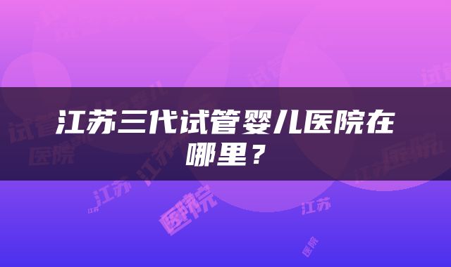 江苏三代试管婴儿医院在哪里？