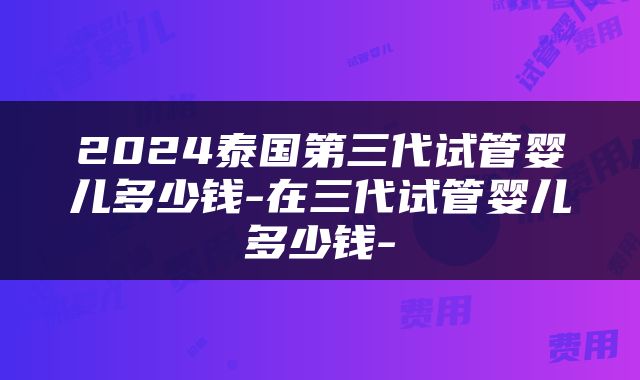 2024泰国第三代试管婴儿多少钱-在三代试管婴儿多少钱-