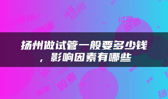 扬州做试管一般要多少钱,影响因素有哪些