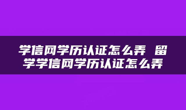 学信网学历认证怎么弄 留学学信网学历认证怎么弄