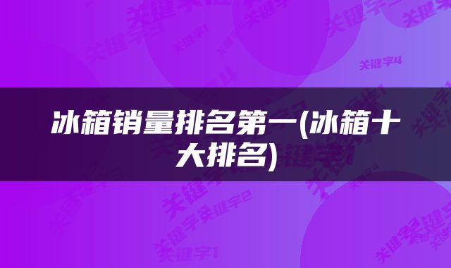 冰箱销量排名第一(冰箱十大排名)