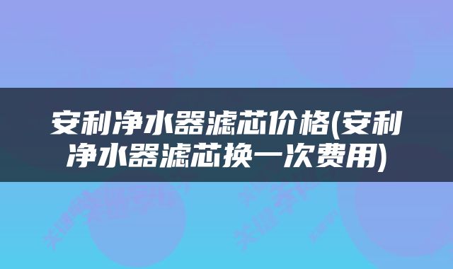 安利净水器滤芯价格(安利净水器滤芯换一次费用)