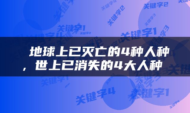  地球上已灭亡的4种人种，世上已消失的4大人种 