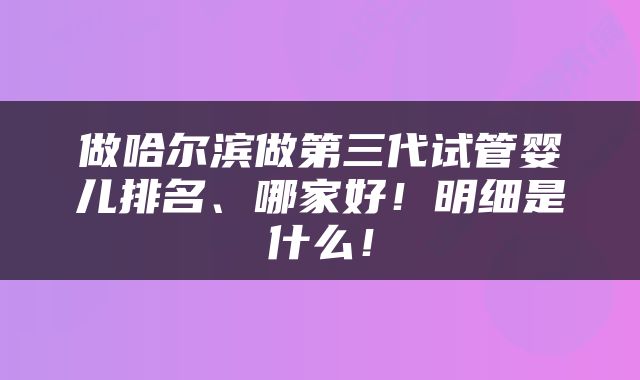 做哈尔滨做第三代试管婴儿排名、哪家好！明细是什么！
