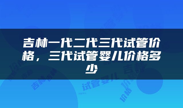 吉林一代二代三代试管价格，三代试管婴儿价格多少