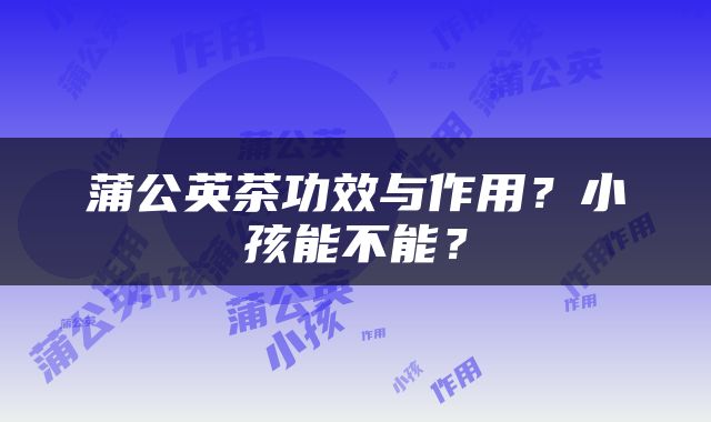 蒲公英茶功效与作用？小孩能不能？