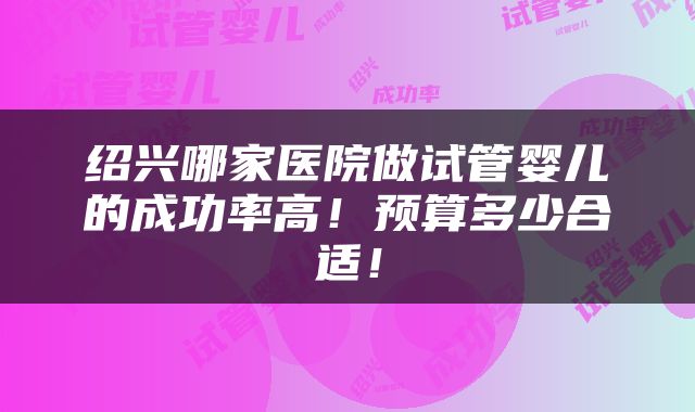 绍兴哪家医院做试管婴儿的成功率高！预算多少合适！