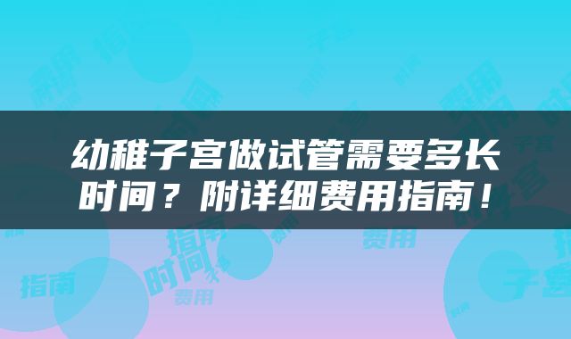 幼稚子宫做试管需要多长时间？附详细费用指南！