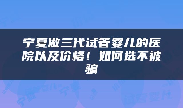 宁夏做三代试管婴儿的医院以及价格！如何选不被骗