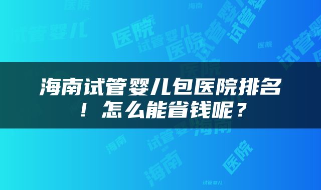 海南试管婴儿包医院排名！怎么能省钱呢？