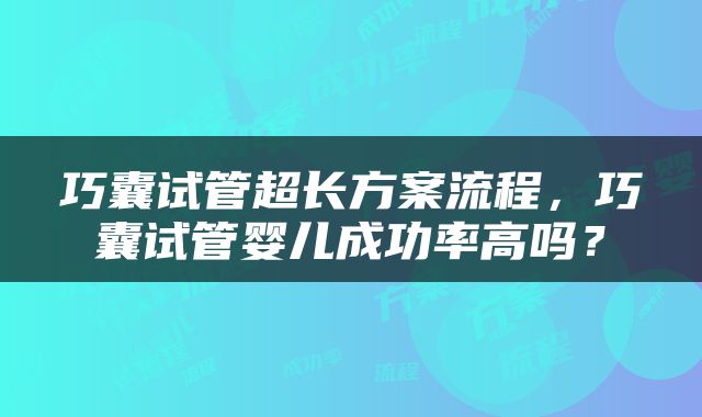 巧囊试管超长方案流程，巧囊试管婴儿成功率高吗？