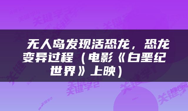 无人岛发现活恐龙,恐龙变异过程(电影《白垩纪世界》上映)
