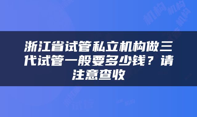 浙江省试管私立机构做三代试管一般要多少钱？请注意查收