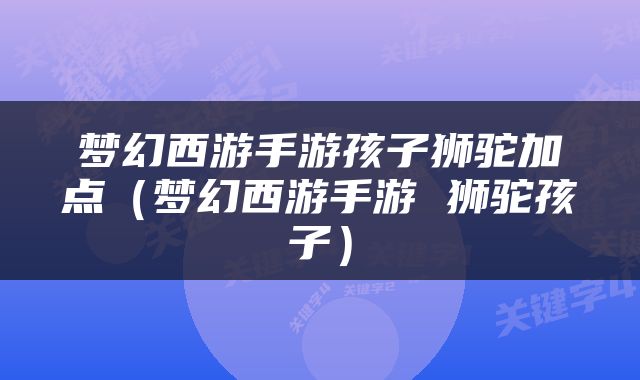 梦幻西游手游孩子狮驼加点（梦幻西游手游 狮驼孩子）
