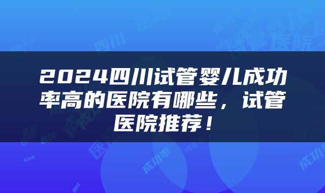 2024四川试管婴儿成功率高的医院有哪些，试管医院推荐！