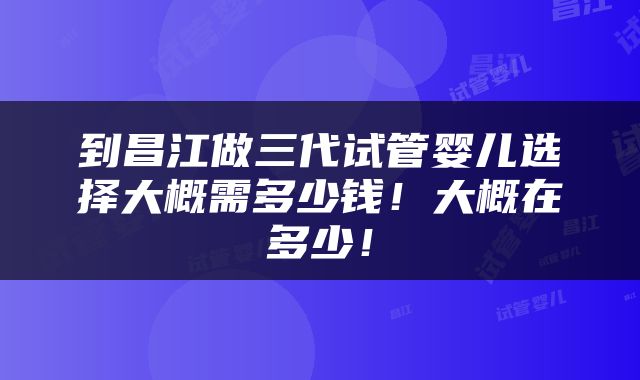 到昌江做三代试管婴儿选择大概需多少钱！大概在多少！