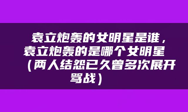  袁立炮轰的女明星是谁，袁立炮轰的是哪个女明星（两人结怨已久曾多次展开骂战） 