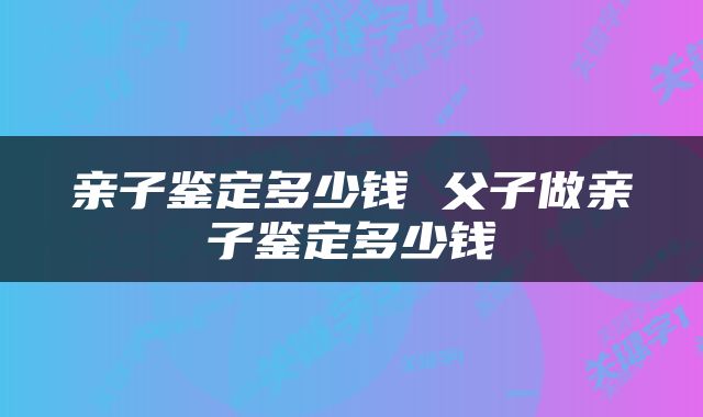 亲子鉴定多少钱 父子做亲子鉴定多少钱