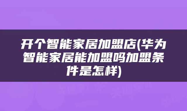 开个智能家居加盟店(华为智能家居能加盟吗加盟条件是怎样)
