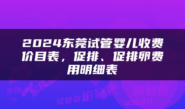 2024东莞试管婴儿收费价目表，促排、促排卵费用明细表