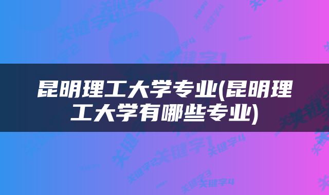 昆明理工大学专业(昆明理工大学有哪些专业)