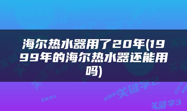 海尔热水器用了20年(1999年的海尔热水器还能用吗)